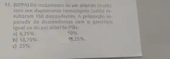 11. (UFPA) Do cruzamento de um difbrido (A38b)
com um duplamente homozigoto (aabb) re-
sultaram 160 descendentes. A proporção es-
perada de descendentes com - genótipo
igual ao do pai dibrido de:
a) 6,25% 
50% 
b) 18,75% 
56,25% 
c) 25%