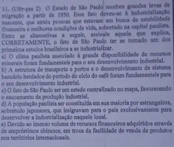 11. (Ufr-pss 2) 0 Estado de São Paulo recebeu grandes levas de
migração a partir de 1950. Esse fato deveu-se a industrialização
nascente, que atraiu pessons que estavam em busca de estabilidade
financeira e melhores condições de vida,sobretudo na capital paulista.
Entre as alternativas a seguir, assinale aquela que explica,
CORRETAMENTE, 0 fato de São Paulo ter se tornado um dos
primeiros estados brasileiros a se industrializar.
a) O clima paulista associado à grande disponibilidade de recursos
minerais foram fundamentais para o seu desenvolvimento industrial.
b) A estrutura de transporte e portos e o desenvolvimento de sistema
bancário herdados do perfodo do ciclo do café foram fundamentais para
seu desenvolvimento industrial.
c) O fato de São Paulo ser um estado centralizado no mapa, favorecendo
escoamento da produção industrial.
d) A população paulista ser constitulda em sua maioria por estrangeiros,
sobretudo japoneses, que imigravam para o pals exclusivamente para
desenvolver a industrialização naquele local.
e) Devido ao imenso volume de recursos financeiros adquiridos através
de empréstimos chineses , em troca da facilidade de venda de produtos
nos territórios internacionais.