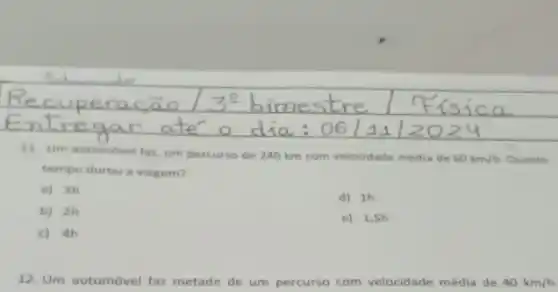 11. Um automovel far um percurso de 240 km com velocidade média de
60km/h Quanto
tempo durou a viagem?
a) 3h
d) 1h
b) 2h
e) 1,5h
c) 4h
12. Um automóvel faz metade de um percurso com velocidade média de 40km/h