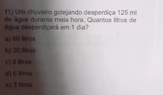 11) Um chuveiro gotejando desperdiça 125 ml
de água durante meia hora. Quantos litros de
água desperdiçará em 1 dia?
a) 60 litros
b) 30 litros
c) 8 litros
d) 6 litros
e) 3 litros