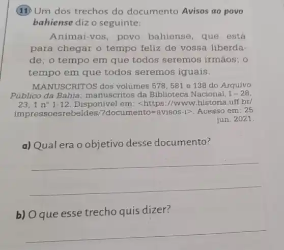 (11) Um dos trechos do documento Avisos ao povo
bahiense dizo seguinte:
Animai-vos, povo bahiense, que está
para chegar o tempo feliz de vossa liberda-
de; o tempo em que todos seremos irmãos; 0
tempo em que todos seremos iguais.
MANUSCRITOS dos volumes 578, 581 e 138 do Arquivo
Público da Bahia manuscritos da Biblioteca Nacional, I-28
23. 1n^circ 1-12 Disponivel em: <https ://www.historia.uff.br/
impressoesrebeldes/? documento=avisos-igt  Acesso em: 25
jun. 2021.
a) Qual era o objetivo desse documento?
__
b) O que esse trecho quis dizer?
__