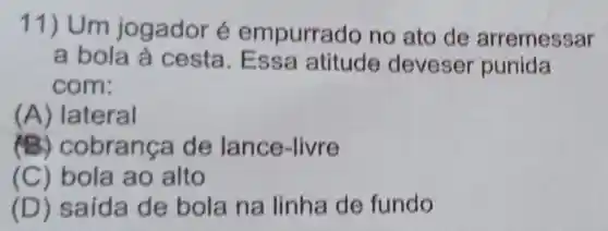 11) Um jogador é empurrado no ato de arremessar
a bola à cesta. Ess a atitude deveser punida
com:
(A) lateral
(B) C obranca de lance -livre
(C) bola ao alto
(D) saída de bola na linha de fundo