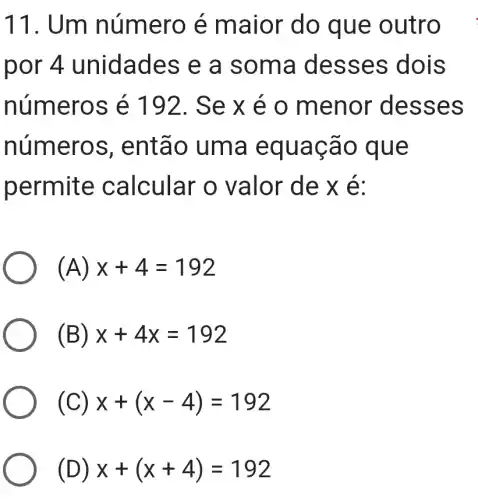 11. Um n umero e maior do qu e out ro .
por 4 un idades e a so ma de sses dois
numero s é 192. Se x e o me nor d esse s
numeros , entã o uma equa cao q ue
permite calcular o valor d e x é:
(A) x+4=192
(B) x+4x=192
( x+(x-4)=192
D) x+(x+4)=192