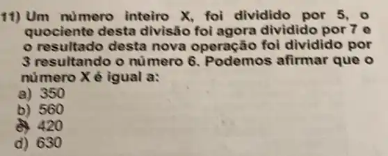 11) Um nümero inteiro X, foi dividido por 5.0
quociente desta divisão foi agora dividido por 7 e
resultado desta nova operação foi dividid o por
3 resultando o numero 6 . Podemos afirmar que o
numero X é igual a:
a) 350
b) 560
20
d) 630