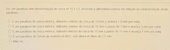 11) Um parafuso tem denominação de rosca M 15times 1,5 Assinale a alternativa correta em relação às caracteristicas deste
parafuso:
É um parafuso de rosca métrica, diâmetro externo de rosca de 15 mme avança 1,5 mm por volta.
É um parafuso de rosca métrica, diâmetro externo de rosca de 15 mm e passo de 1 mme avança 5 mm por volta
Eum parafuso de rosca métrica, diâmetro interno de rosca de 15 mm e passo de 15 mme avança 1 mm por volta
Eum parafuso de classe de resistência M15 com altura do filete de 1,5 mm
Não sei