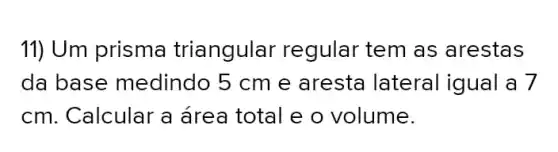 11) Um prisma triangular regular tem as arestas
da base medindo 5 cm e aresta lateral igual a 7
cm. Calcular a área total e o volume.