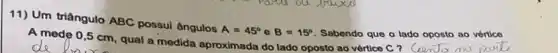 11) Um triângulo ABC possui ângulos
A=45^circ  a B=15^circ  Sabendo que o lado oposto ao vértico
A mede 0,5 cm qual a medida aproximada do lado oposto ao vértice C ? CeemJo mo park.