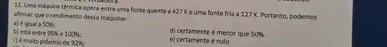 11. Uma máquina térmica opera entre uma fonte quente a 427 Ke uma fonte fria a 127 K. Portanto podemos
veruadelra.
afirmar que o rendimento dessa máquina:
a) é igual a 50% 
b) está entre 95%  e 100% 
d) certamente é menor que 50% 
c) é muito próximo de 92% 
e) certamente é nulo