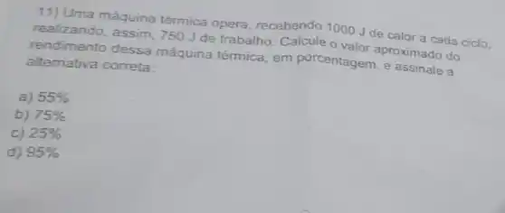 11) Uma máquina térmica opera recebendo 1000 Jde calor a cada ciclo.
realizando, assim, 750 J de trabalho. Calcule O valor aproximado do
rendimento dessa máquina térmica, em porcentagem, e assinal a
altemativa correta:
a) 55% 
b) 75% 
c) 25% 
d) 95%