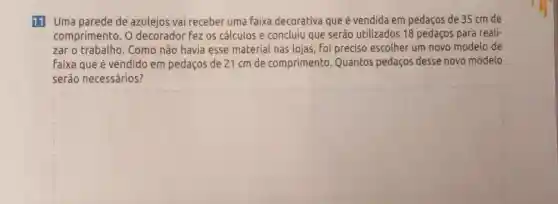 11 Uma parede de azulejos vai receber uma faixa decorativa que é vendida em pedaços de 35 cm de
comprimento. O decorador fez os cálculos e concluiu que serão utilizados 18 pedaços para reali-
zar o Como não havia esse material nas lojas, foi preciso escolher um novo modelo de
Faixa que é vendido em pedaços de 21 cm de comprimento Quantos pedaços desse novo modelo
serão necessários?
square