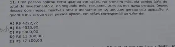 11. Uma pessoa aplicou certa quantia em ações No primeiro mês, ela perdeu 30%  do
total do investimento e no segundo mês, recuperou 20%  do que havia perdido Depois
desses dois meses, resolveu tirar o montante de R 3800,00 gerado pela aplicação. A
quantia inicial que essa pessoa aplicou em ações corresponde ao valor de:
A) R 4222,22
B) R 4523,80.
C) R 5000,00
D) R 13300,00
E) R 17100,00