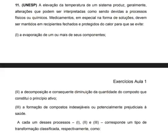 11. (UNESP) A elevação da temperatura de um sistema produz, geralmente,
alterações que podem ser interpretadas como sendo devidas a processos
físicos ou químicos Medicamentos, em especial na forma de soluções, devem
ser mantidos em recipientes fechados e protegidos do calor para que se evite:
(I) a evaporação de um ou mais de seus componentes;
Exercícios Aula 1
(II) a decomposição e consequente diminuição da quantidade do composto que
constitui o princípio ativo;
(III) a formação de compostos indesejáveis ou potencialmente prejudiciais a
saúde.
A cada um desses processos - (I), (II)e (III) - corresponde um tipo de
transformação classificada , respectivamente, como: