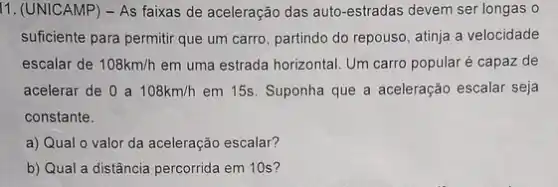 11. (UNICAMP) - As faixas de aceleração das auto-estradas devem ser longas o
suficiente para permitir que um carro, partindo do repouso, atinja a velocidade
escalar de 108km/h em uma estrada horizontal Um carro popular é capaz de
acelerar de 0 a 108km/h em 15s. Suponha que a aceleração escalar seja
constante.
a) Qual o valor da aceleração escalar?
b) Qual a distância percorrida em 10s?