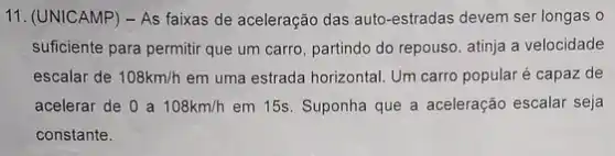 11. (UNICAMP) - As faixas de aceleração das auto-estradas devem ser longas o
suficiente para permitir que um carro, partindo do repouso, atinja a velocidade
escalar de 108km/h em uma estrada horizontal Um carro popular é capaz de
acelerar de 0 a 108km/h em 15s. Suponha que a aceleração escalar seja
constante.