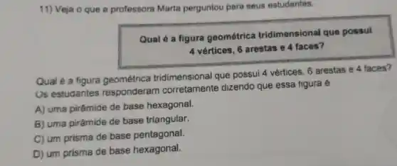 11) Veja o que a professora Marta perguntou para seus estudantes.
Qual 6 a figura geométrica tridimensional que possui
4 vértices . 6 arestas e faces?
Qual é a figura geométrica tridimensional que possui 4 vertices . 6 arestas e 4 faces?
Us estudantes responderam corretamente dizendo que essa tigura e
A)uma pirâmide de base hexagonal.
B)uma pirâmide de base triangular.
C) um prisma de base pentagonal.
D) um prisma de base hexagonal.