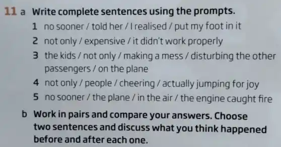 11 a Write complete sentences using the prompts.
1 no sooner / told her /Irealised / put my foot in it
2 not only/expensive / it didn't work properly
3 the kids / not only / making a mess / disturbing the other
passengers / on the plane
4 not only/people / cheering / actually jumping for joy
5 no sooner / the plane / in the air / the engine caught fire
b Work in pairs and compare your answers .Choose
two sentences and discuss what you think happened
before and after each one.