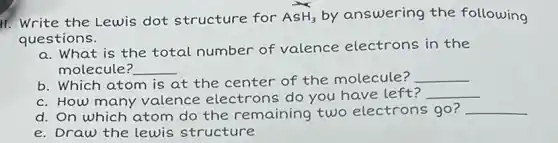 11. Write the Lewis dot structure for AsH_(3) by answering the following
questions.
a. What is the total number of valence electrons in the
molecule? __
b. Which atom is at the center of the molecule? __
c. How many valence electrons do you have left?
__
d. On which atom do the remaining two electrons go? __
e. Draw the lewis structure