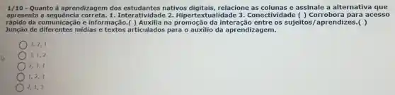 1/10 - Quanto à aprendizagem dos nativos digitais relacione as colunas e assinale a alternativa que
apresenta a 1. Interatividad 2. Hiperte tualidade 3 . Conectividade () Corrobora para acesso
rápido da comunicação e informação.( )Auxilia na promoção da entre os sujeitos /aprendizes.( )
Junção de diferentes mídias e textos articulados para o auxílio da aprendizagem.
3,2,1
3,1,2
2,3,1
1,2,3
2,1,3