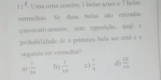 11^0 Uma urna contém 3 bolas azuis e 7 bolas
vermelhas .Se duas bolas são retiradas
consecutivamente . sem reposição , qual a
probabilida de de a primeira bola ser azul e a
segunda ser vermelha?
a) (7)/(30)
b) (3)/(10)
c) (7)/(9)
d) (10)/(19)