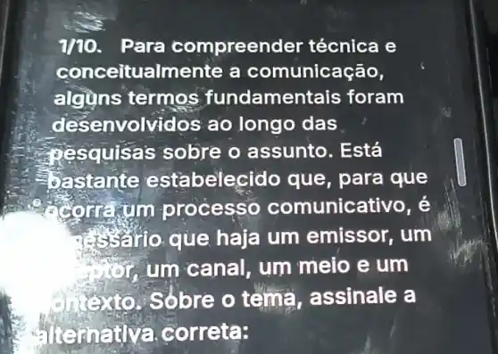 1/10.Para compreend er técnica e
conceitu almente a comunicação,
alguns termos fundamentais foram
desen volvidos ao longo das
squisas sobre o assunto. Está
Eastante esta belecido que , para que
ce unicativo, é
que haja um emissor, um
um can al, um meio e um
bre o tema,assinale a
Sorreta: