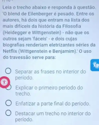 1110^circ 
Leia o trecho abaixo e responda à questão.
'O blend de Eilenberger é pesado. Entre os
autores, há dois que entram na lista dos
mais dificeis da história da Filosofia
(Heidegger e Wittgenstein) - não que os
outros sejam 'fáceis'e dois cujas
biografias renderiam eletrizantes séries da
Netflix (Wittgenstein e Benjamim)! O uso
do travessão serve para:
Separar as frases no interior do
período.
x
Explicar o primeiro periodo do
trecho.
Enfatizar a parte final do período.
Destacar um trecho no interior do
periodo.