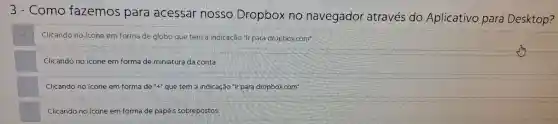 111113 - Como fazemos para acessar nosso Dropbox no navegador atraves do Aplicativo para Desktop?
Clicando no icone em forma de globo que tem a indicação tir para dropbox some
Clicando no icone em forma de miniatura da conta
Clicando no icone em forma de "+"que tem a indicaçǎo "Ir para dropboxcom"
Clicando no kone em formade papeis sobre postos