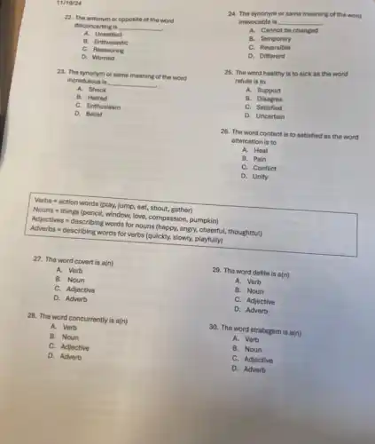 11/19/24
22. The antonym or opposite of the word
disconcerting is __
A. Unsettled
B. Enthusiastic
C. Reassuring
D. Worried
23. The synonym or same meaning of the word
incredulous is __
A. Shock
B. Hatred
C. Enthusiasm
D. Belief
Verbs=action words (play, lump, eat, shout, gather)
Nouns - things (pencil, window, tove, compassion, pumpkin)
Actiostilees=cesserithing worts tot nours / happy, angyy, cheertut, thougntitutlo
Adapted organized/proverb-https:/www.gculding,singing,playing/game.
27. The word covert is a(n)
A. Verb
B. Noun
C. Adjective
D. Adverb
28. The word concurrently is a(n)
A. Verb
B. Noun
C. Adjective
D. Adverb
29. The word defile is a(n)
A. Verb
B. Noun
C. Adjective
D. Adverb
30. The word stratagem is a(n)
A. Verb
B. Noun
C. Adjective
D. Adverb
24. The synonym or same meaning of the word
irrevocable is
__
A. Cannot be changed
B. Temporary
C.Reversible
D. Different
25. The word healthy is to sick as the word
refute is to
A. Support
B. Disagree
C. Satisfied
D. Uncertain
26. The word content is to satisfied as the word
altercation is to
A. Heal
B. Pain
C. Conflict
D. Unify
