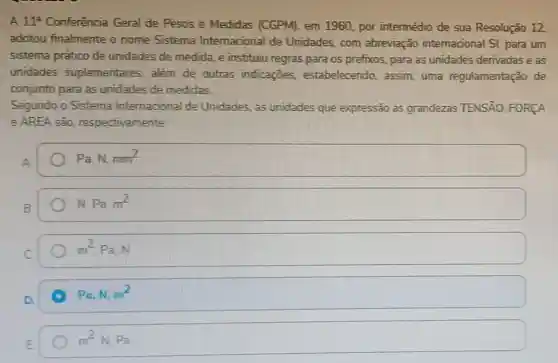 A 11^2 Conferência Geral de Pesos e Medidas (CGPM), em 1960 por intermédio de sua Resolução 12
adotou finalmente o nome Sistema Internacional de Unidades, com abreviação internacional Sl, para um
sistema prático de unidades de medida e instituiu regras para os prefixos, para as unidades derivadas e as
unidades suplementares, além de outras indicaçōes estabelecendo, assim uma regulamentação de
conjunto para as unidades de medidas
Segundo o Sistema Internacional de Unidades, as unidades que expressão as grandezas TENSÃO FORCA
e AREA são respectivamente
Pa. N. mm^2
N. Pa. m^2
m^2Pa,N
Pa,N. m^2
m^2N,Pa