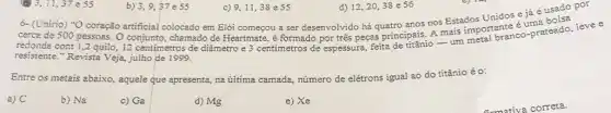 11,37 e 55
b) 3,9,57 e55
9.11,38e55
d) 12,20,38 e56 d) 12,20,38 es6 por
c)
6- (Unirio) "O coração artificial colocado em Elói começou a ser desenvolvido há quatro anos nos Estados Unidos e já é usado i
cerca de 500 pessoas . O conjunto, chamado de Heartmate, é formado por três peças principais. A mais important co-prateado levee
resistente."Revista Veja,julho de 1999.
Entre os metais abaixo aquele que apresenta, na ủltima camada, número de elétrons iguai ao do titânio é o:
a) C
b) Na
c) Ga
d) Mg
e) Xe