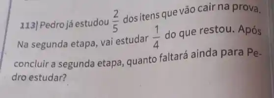 113/Pedro já estudou (2)/(5)
dos itens que vão cair na prova.
Na segunda etapa, vai estudar
(1)/(4)
do que restou. Após
concluir a segunda etapa, quanto faltará ainda para
Pe-
dro estudar?