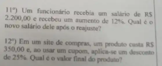 119 Um funcionário recebia um salário de RS
2.200,00e recebeu um aumento de 12%  Qual é 0
novo salário dele após o reajuste?
129) Em um site de compras um produto custa RS
350,00e
, ao usar um cupom aplica-se um desconto
de 25%  Qual é o valor final do produto?