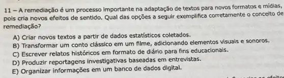 11-A remediação é um processo importante na adaptação de textos para novos formatos e midias,
pois cria novos efeitos de sentido. Qual das opções a seguir exemplifica corretamente o conceito de
remediação?
A) Criar novos textos a partir de dados estatísticos coletados.
B) Transformar um conto clássico em um filme adicionando elementos visuals e sonoros.
C) Escrever relatos históricos em formato de diário para fins educacionais.
D) Produzir investigativas baseadas em entrevistas.
E) Organizar informações em um banco de dados digital.