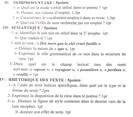 11-A TAXE : 5points
1-a-Quel est le mode verbal utilisé dans ce poeme ? 1 pt
b - Donnez ses valeurs d'emploi . 1,5pt
2-a-Caracterisez le vocabulaire employe dans ce texte . 1,5pt
b.- Quel est l'effet de sens recherché par cet emploi ?1pt
l-a-ldentifiez le son mis en relief dans la 2^c strophe . 1 pt
b.- Que traduit-il ? Ipt
2- soit le vers :<<Des mers que le ciel cruel fouille D.
a - Donnez la nature de <<que >>. 1 pt
b-Exprimez le rôle grammatical de ce mot dans la structure du
vers . lpt
3- Dites quel est le champ lexical issu des mots
suivants vapeur voyageur poussieres perdues
rouille >> lpt
IV-R HETORIQUE DES ) TEXTE : 5points
1-A l'aide de trois indices spécifiques , dites quel est le type et la
forme du texte ?2pts
2- Exprimez cla disposition de la rime dans le poeme ?1 pt
3-a-Donnez lạ figure de style contenue dans le dernier vers de la
lere strophes . 1 pt
b - donnez son effet de sens . 1 pt