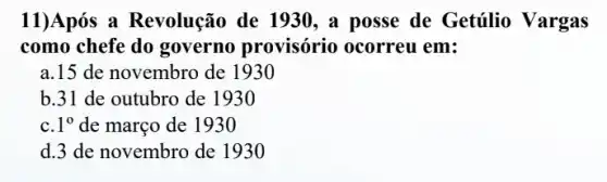 11)Após a Revolução de 1930 , a posse de Getúlio Vargas
como chefe do governo provisório ocorreu em:
a.15 de novembro de 1930
b.31 de outubro de 1930
c. 1^0 de março de 1930
d.3 de novembro de 1930