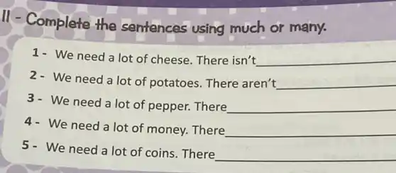 11-Complete the sentences using much or many.
1- We need a lot of cheese. There isn't __
2- We need a lot of potatoes . There aren't __
3- We need a lot of pepper. There __
4- We need a lot of money. There __
5- We need a lot of coins . There
__