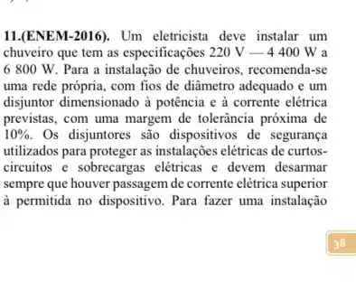 11.(ENEM-2016). Um eletricista deve instalar um
chuveiro que tem as especificações 220V-4400W a
6 800 W. Para a instalação de chuveiros recomenda-se
uma rede própria, com fios de diâmetro adequado e um
disjuntor dimensionado à potência e à corrente elétrica
previstas, com uma margem de tolerância próxima de
10%  Os disjuntores são dispositivos de segurança
utilizados para proteger as instalações elétricas de curtos-
circuitos e sobrecargas elétricas e devem desarmar
sempre que houver passagem de corrente elétrica superior
à permitida no dispositivo Para fazer uma instalação