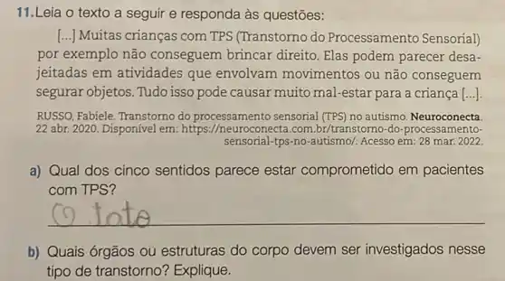 11.Leia o texto a seguir e responda às questōes:
[...] Muitas crianças com TPS (Transtorno do Processamento Sensorial)
por exemplo não conseguem brincar direito. Elas podem parecer desa-
jeitadas em atividades que envolvam movimentos ou não conseguem
segurar objetos. Tudo isso pode causar muito mal-estar para a criança| __
RUSSO, Fabiele. Transtorno do processamento sensorial (TPS) no autismo Neuroconecta
22 abr. 2020. Disponível em: https://neuroconecta .com.br/transtomo-do -processamento-
sensorial-tps-no-autismo/. Acesso em: 28 mar.2022.
a) Qual dos cinco sentidos parece estar comprometido em pacientes
com TPS?
__
b) Quais órgãos OU estruturas do corpo devem ser investigados nesse
tipo de transtorno ? Explique.