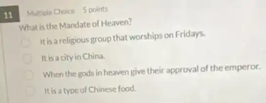 11
Multiple Choice 5 points
What is the Mandate of Heaven?
It is a religious group that worships on Fridays.
It is a city in China.
When the gods in heaven give their approval of the emperor.
It is a type of Chinese food.