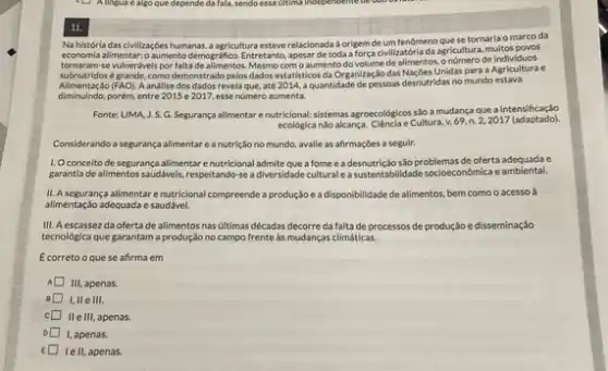 11.
Na história das civilizaçōe humanas, a agricultura esteve relacionada a origem de um fenómeno que se tornaria o marco da
economia allimentar:0 aumento demografico Entretanto, apesar de toda a força civilizatória da agricultura,multos poves
tornaram se vulnerdvels por falta de alimentos. Mesmo com o aumento do volume de allmentos onúmero de individuos
subnutridos é grande, como demonstrado pelos dados estatisticos da OrganizaçJo das Nacbes Unidas para a Agriculturae
(FAO). A andllse dos dados revelaque, até 2014, a quantidade de pessoas desnutridas no mundo estava
diminuindo,porém, entre 2015 e 2017, esse nümero aumenta.
Fonte: LIMA, J.S.G.Segurança alimentar enutricional:sistemas agroecológicos sloa mudança que a intensificação
ecologica nio alcanca. Cilencia e Cultura v.69,n.2,2017 (adaptado).
Considerando a segurança alimentar e a nutrição no mundo, avalie as afirmações a seguir.
1. Oconceito de segurança allimentar enutricional admite que a fome e a desnutrição são problemas de oferta adequada c
garantia de alimentos saudáveis respeitando-se a diversidade cultural easustentabilidade socioecondmica e ambiental.
II. A segurança alimentare nutricional compreende a produção eadisponibilidade de alimentos, bem como o acesso à
allmentação adequada e saudável.
III. Aescassezda ofertade alimentosnas ultimas décadas decorre da falta de processos de produção e disseminação
tecnológica que garantam a produção no campo frente as mudanças climáticas.
Ecorretooquese afirma em
III, apenas
I,II elll.
c IIe III, apenas.
1, apenas.
E lell, apenas.