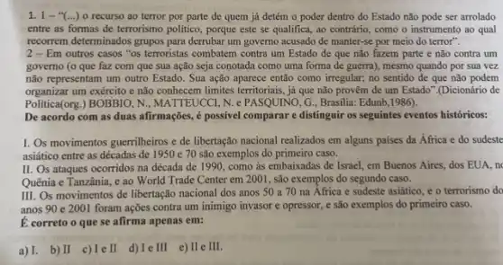 1.1-"(...)o recurso ao terror por parte de quem já detém o poder dentro do Estado não pode ser arrolado
entre as formas de terrorismo politico, porque este se qualifica, ao contrário como o instrumento ao qual
recorrem determinados grupos para derrubar um governo acusado de manter-se por meio do terror".
2-Em outros casos "os terroristas combatem contra um Estado de que não fazem parte e não contra um
governo (o que faz com que sua ação seja conotada como uma forma de guerra), mesmo quando por sua vez
não representam um outro Estado. Sua ação aparece então como irregular; no sentido de que não podem
organizar um exército e não conhecem limites terrritoriais, já que não provêm de um Estado".(Dicionário de
Politica(org.) BOBBIO, N , MATTEUCCI, N. e PASQUINO G., Grasilia: Edunb,1986).
De acordo com as duas afirmações, é possivel comparar e distinguir os seguintes eventos históricos:
1. Os movimentos guerrilheiros e de libertação nacional realizados em alguns países da África e do sudeste
asiático entre as décadas de 1950 e 70 são exemplos do primeiro caso.
II. Os ataques ocorridos na década de 1990 , como às embaixadas de Israel, em Buenos Aires.dos EUA, n
Quênia e Tanzânia, e ao World Trade Center em 2001, são exemplos do segundo caso.
III. Os movimentos de libertação nacional dos anos 50 a 70 na Africa e sudeste asiático e o terrorismo do
anos 90 e 2001 foram ações contra um inimigo invasor e opressor,e são exemplos do primeiro caso.
E correto o que se afirma apenas em:
a) I. b) II c) Ie II d)Ielll e)IIeIII.