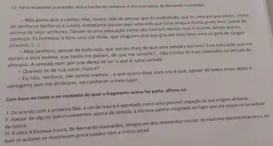 11-Para responder à questão, leia o trecho do romance A escrava Isaura, de Bernardo Guimarães.
- Não gosto que a cantes, não, Isaura . Hão de pensar que és maltratada, que és uma escrava infeliz vitima
de senhores bárbaros e cruéis Entretanto passas aqui uma vida que faria inveja a muita gente livre. Gozas da
estima de teus senhores. Deram-te uma educação como não tiveram muitas ricas e ilustres damas que eu
conheço. És formosa, e tens uma cor linda, que ninguém dirá que gira em tuas veias uma só gota de sangue
africano. ()
- Mas senhora apesar de tudo isso que sou eu mais do que uma simples escrava? Essa educação que me
deram e essa beleza, que tanto me gabam, de que me servem?
__ São trastes de luxo colocados na senzala do
africano. A senzala nem por isso deixa de ser o que é: uma senzala.
- Queixas-te de tua sorte, Isaura?
- Eu não, senhora não tenho motivo ... o que quero dizer com isto é que , apesar de todos esses dotes e
vantagens que me atribuem, sei conhecer o meu lugar.
Com base no texto e no contexto do qual o fragmento acima faz parte afirma-se:
I. De acordo com a primeira fala, a cor de Isaura é apontada como uma possivel negação de sua origem africana.
II. Apesar de alguns questionamentos acerca da senzala, a escrava parece resignada ao lugar que ela ocupa na sociedade
da época.
III. A obra A Escrava Isaura, de Bernardo Guimarães, integra um dos momentos cruciais do realismo literário brasileiro, no
qual os autores se mostravam preocupados com a crítica social.