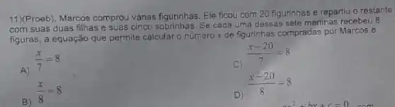 11)(Proeb). Marcos comprou várias figurinhas Ele ficou com 20 figurinhas e repartiu o restante
com suas duas filhas e suas cinco sobrinhas. Se cada uma dessas sete meninas recebeu 8
figuras, a equação que permite calcular o número x de figurinhas compradas por Marcos é
A)
(x)/(7)=8
C)
(x-20)/(7)=8
B)
(x)/(8)=8
D)
(x-20)/(8)=8