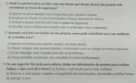 11.Qual é a postura ética ao lidar com um cliente que deseja alterar um projeto sem
considerar os riscos de segurança?
a) Ignorar as preocupações com a segurança para agradar o cliente.
b) Explicar ao cliente os riscos envolvidos e buscar alternativas viáveis.
c) Alterar o projeto sem discutir com a equipe de segurança.
d) Acordar com o cliente uma solução sem se preocupar com a segurança.
12.Quando você está envolvido em um projeto, como pode contribuir para um ambiente
de trabalho ético?
a) Ignorar as normas para ganhar tempo e ser mais rápido.
b) Manter sempre uma postura honesta , colaborando com os colegas de forma respeitosa.
c) Evitar interagir com a equipe para não ter problemas.
d) Tomar decisões unilaterais sem consultar os outros profissionais.
13.Se um superior lhe pede para alterar dados ou informações do projeto para ocultar
falhas, o que você deve fazer? a) Aceitar a solicitação para evitar conflitos.
b) Recusar a solicitação e manter a integridade das informações , discutindo a melhor forma
de corrigir o erro.