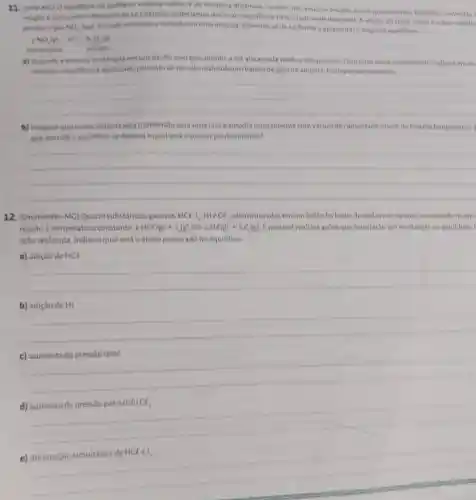 11.
reaclo e aplicando o Principio de Le Chatelier poderiamos deslocaro equilibrio para olado mais desejavel. A adicio de HNO, sobre in cobre metatic
(UFVAIC) Ocquilibrio de qualquer sistema reative e de natureza dinamica, ou seja, nào existem reacties
100%  quantitativas Contudo contecita
produzogis NO_(3) que quanda recolhido e fechate emuma ampola, dimeriza se de tal forma a apresentaro seguinte equilibrio
2NO_(1)(s) Ne_(1)(g)
alaraniado	incolor
a) Quando a ampola e restriada emum banho com gelo picado, a coralaranjada tende a desaparecer Combase nesse experimento indique empu
sentido o equilibrio d destocado pelo fato de ter sido realizadoum banhode gelona ampola. Explique seuraciocinio
__
b) Imagine que nosso sistema seja transferido para uma outra ampola (inicialmente com vacuo) de capacidade maior, na mesma temperatura.
que sentido o equilibrio sedesloca equal será a sua cor predominante?
__
12. (Unimontes-MC)Quatro substâncias gasosas. HCC,l_(2)HACCl_(3) sao misturadas emumbalao fechado, delxadasem repouso resultando no equ
reação à temperatura constante. 2HCl(g)+1_(2)(g)leftharpoons 2HC(g)+Cl_(2)(g) Epossivel realizar acbes que resultarao em mudancas no equilibrio.
ação realizada, indique qual será o efeito provocado no equilibrio:
a) adição de HC(
__
b) adiçǎo de HI
__
disappointed
c)
__
d) aumento da pressão parcial do Cl