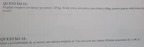 11:
Rogério comprou um queijo que pesou 1 ,85 kg. Se ele retirou um pedaço equivalente a 600g,quantos gramas ainda restou des
queijo?
QUESTÃO 12:
Qual a probabilidade de se sortear um número múltiplo de 5 de uma urna que contém 40 bolas numeradas de 1 a 40 , é?