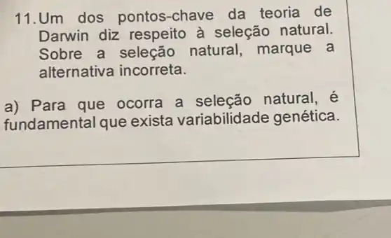 11.Um dos pontos-chave da teoria de
Darwin diz respeito à seleção natural.
Sobre a seleção natural, marque a
alternative incorreta.
a) Para que ocorra a seleção natural,
fundamental que exista variabilidade genética.