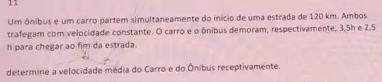 11
Um ônibus e um carro partem simultaneamente do início de uma estrada de 120 km Ambos
trafegam com velocidade constante. O carro e o ônibus demoram , respectivamente, 3 ,5h e 2,5
h para chegar ao fim da estrada.
determine a velocidade média do Carro e do Ônibus receptivamente.