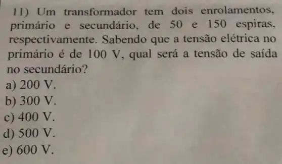 11)Um transforma dor tem dois enrolamentos,
primário e secundário, de 50 e 150 espiras,
respectivamente . Sabendo que a tensão elétrica no
primário é de 100 V, qual será a tensão de saida
no secundário?
a) 200 V.
b) 300 V.
c) 400 V.
d) 500 V.
e) 600 V.