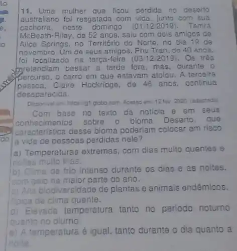 11.Uma mulher que ficou perdida no deserto
australiano foi resgatada com vida . junto com sua
cachorra,neste domingo (01/12/2019) . Tamra
McBeath-Riley, de 52 anos, saiu com dols amigos de
Alice Springs, no Território do Norte, no dia 19 de
novembro. Um de seus amigos, Phu Tran, de 40 anos.
foi localizado na terça-feira (Os três
baretendiam passar a tarde fora, mas durante o
percurso, o carro em que estavam atolou. A terceira
pessoa, Claire Hockridge, de 46 anos, continua
desaparecida.
Disponivel em: https://gt globocom. Acesso em 12 fev 2020. (adaptado
Com base no texto da noticia em seus
con necimentos sobre o bioma Deserto , que
característica desse bioma poderiam colocar em risco
la vida de pessoas perdidas nele?
a) Temperaturas extremas, com dias multo quentes e
noltes multo frias.
b) Clima de frio intenso durante os dias e as noites.
com gelo na maior parte do ano.
a) Alta biodiversidade de plantas e animais endêmicos.
tipica de clima quente.
d) Elevada temperatura tanto no periodo noturno
quanto no diurno
e) A temperatura é igual, tanto durante o dia quanto a
noite.