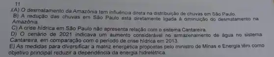 11
XA) O desmatamento da Amazônia tem influência direta na distribuição de chuvas em São Paulo.
B) A redução das chuvas em São Paulo está diretamente ligada à diminuição do desmatamento na
Amazônia.
C) A crise hidrica em São Paulo não apresenta relação com o sistema Cantareira.
D) 0 cenário de 2021 indicava um aumento considerável no armazenamento de água no sistema
Cantareira , em comparação com o período de crise hidrica em 2013.
E) As medidas para diversifical a matriz energética pelo ministro de Minas e Energia têm como
objetivo principal reduzir a dependência da hidrelétrica.